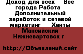 Доход для всех  - Все города Работа » Дополнительный заработок и сетевой маркетинг   . Ханты-Мансийский,Нижневартовск г.